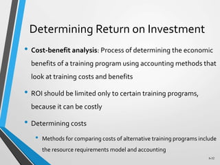 6-32
Determining Return on Investment
• Cost-benefit analysis: Process of determining the economic
benefits of a training program using accounting methods that
look at training costs and benefits
• ROI should be limited only to certain training programs,
because it can be costly
• Determining costs
• Methods for comparing costs of alternative training programs include
the resource requirements model and accounting
 