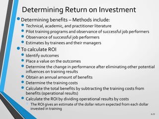 6-33
Determining Return on Investment
Determining benefits – Methods include:
 Technical, academic, and practitioner literature
 Pilot training programs and observance of successful job performers
 Observance of successful job performers
 Estimates by trainees and their managers
To calculate ROI
 Identify outcomes
 Place a value on the outcomes
 Determine the change in performance after eliminating other potential
influences on training results
 Obtain an annual amount of benefits
 Determine the training costs
 Calculate the total benefits by subtracting the training costs from
benefits (operational results)
 Calculate the ROI by dividing operational results by costs
 The ROI gives an estimate of the dollar return expected from each dollar
invested in training
 