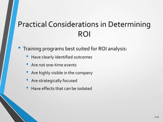 6-36
Practical Considerations in Determining
ROI
• Training programs best suited for ROI analysis:
• Have clearly identified outcomes
• Are not one-time events
• Are highly visible in the company
• Are strategically focused
• Have effects that can be isolated
 