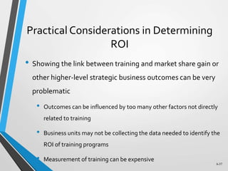 6-37
Practical Considerations in Determining
ROI
• Showing the link between training and market share gain or
other higher-level strategic business outcomes can be very
problematic
• Outcomes can be influenced by too many other factors not directly
related to training
• Business units may not be collecting the data needed to identify the
ROI of training programs
• Measurement of training can be expensive
 