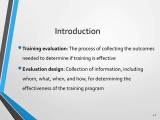 6-5
Introduction
Training evaluation:The process of collecting the outcomes
needed to determine if training is effective
Evaluation design: Collection of information, including
whom, what, when, and how, for determining the
effectiveness of the training program
 
