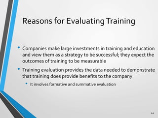 6-6
Reasons for EvaluatingTraining
• Companies make large investments in training and education
and view them as a strategy to be successful; they expect the
outcomes of training to be measurable
• Training evaluation provides the data needed to demonstrate
that training does provide benefits to the company
• It involves formative and summative evaluation
 