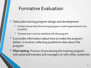 6-7
Formative Evaluation
• Takes place during program design and development
• It helps ensure that the training program is well organized and runs
smoothly
• Trainees learn and are satisfied with the program
• It provides information about how to make the program
better; it involves collecting qualitative data about the
program
• Pilot testing: Process of previewing the training program
with potential trainees and managers or with other customers
 
