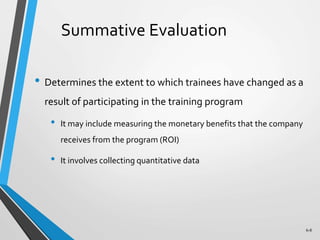 6-8
Summative Evaluation
• Determines the extent to which trainees have changed as a
result of participating in the training program
• It may include measuring the monetary benefits that the company
receives from the program (ROI)
• It involves collecting quantitative data
 
