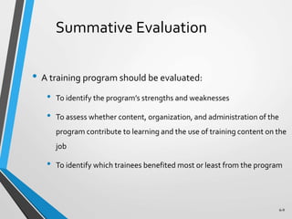 6-9
Summative Evaluation
• A training program should be evaluated:
• To identify the program’s strengths and weaknesses
• To assess whether content, organization, and administration of the
program contribute to learning and the use of training content on the
job
• To identify which trainees benefited most or least from the program
 