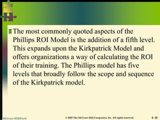 McGraw-Hill/Irwin © 2005 The McGraw-Hill Companies, Inc. All rights reserved. 6 - 25
The most commonly quoted aspects of the
Phillips ROI Model is the addition of a fifth level.
This expands upon the Kirkpatrick Model and
offers organizations a way of calculating the ROI
of their training. The Phillips model has five
levels that broadly follow the scope and sequence
of the Kirkpatrick model.
 