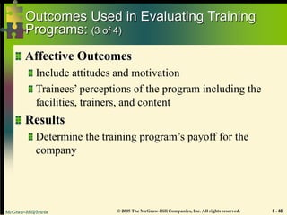 McGraw-Hill/Irwin © 2005 The McGraw-Hill Companies, Inc. All rights reserved. 6 - 40
Outcomes Used in Evaluating Training
Programs: (3 of 4)
Affective Outcomes
Include attitudes and motivation
Trainees’ perceptions of the program including the
facilities, trainers, and content
Results
Determine the training program’s payoff for the
company
 