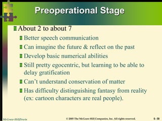 McGraw-Hill/Irwin © 2005 The McGraw-Hill Companies, Inc. All rights reserved. 6 - 59
Preoperational Stage
About 2 to about 7
Better speech communication
Can imagine the future & reflect on the past
Develop basic numerical abilities
Still pretty egocentric, but learning to be able to
delay gratification
Can’t understand conservation of matter
Has difficulty distinguishing fantasy from reality
(ex: cartoon characters are real people).
 
