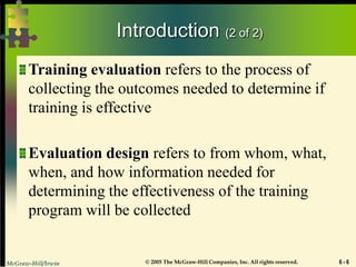 McGraw-Hill/Irwin © 2005 The McGraw-Hill Companies, Inc. All rights reserved. 6 - 6
Introduction (2 of 2)
Training evaluation refers to the process of
collecting the outcomes needed to determine if
training is effective
Evaluation design refers to from whom, what,
when, and how information needed for
determining the effectiveness of the training
program will be collected
 