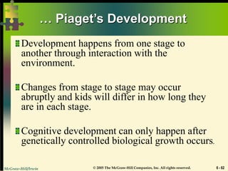 McGraw-Hill/Irwin © 2005 The McGraw-Hill Companies, Inc. All rights reserved. 6 - 62
… Piaget’s Development
Development happens from one stage to
another through interaction with the
environment.
Changes from stage to stage may occur
abruptly and kids will differ in how long they
are in each stage.
Cognitive development can only happen after
genetically controlled biological growth occurs.
 