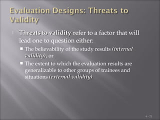 

Threats to validity refer to a factor that will
lead one to question either:
The believability of the study results (internal
validity), or
validity)
 The extent to which the evaluation results are
generalizable to other groups of trainees and
situations (external validity)


6 - 21

 