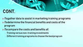 CONT.
Togather data to assist in marketing training programs
Todetermine the financial benefits and costs of the
program
Tocompare the costs and benefits of:
Training versus non-traininginvestments
Differenttraining programs to choose the bestprogram
 
