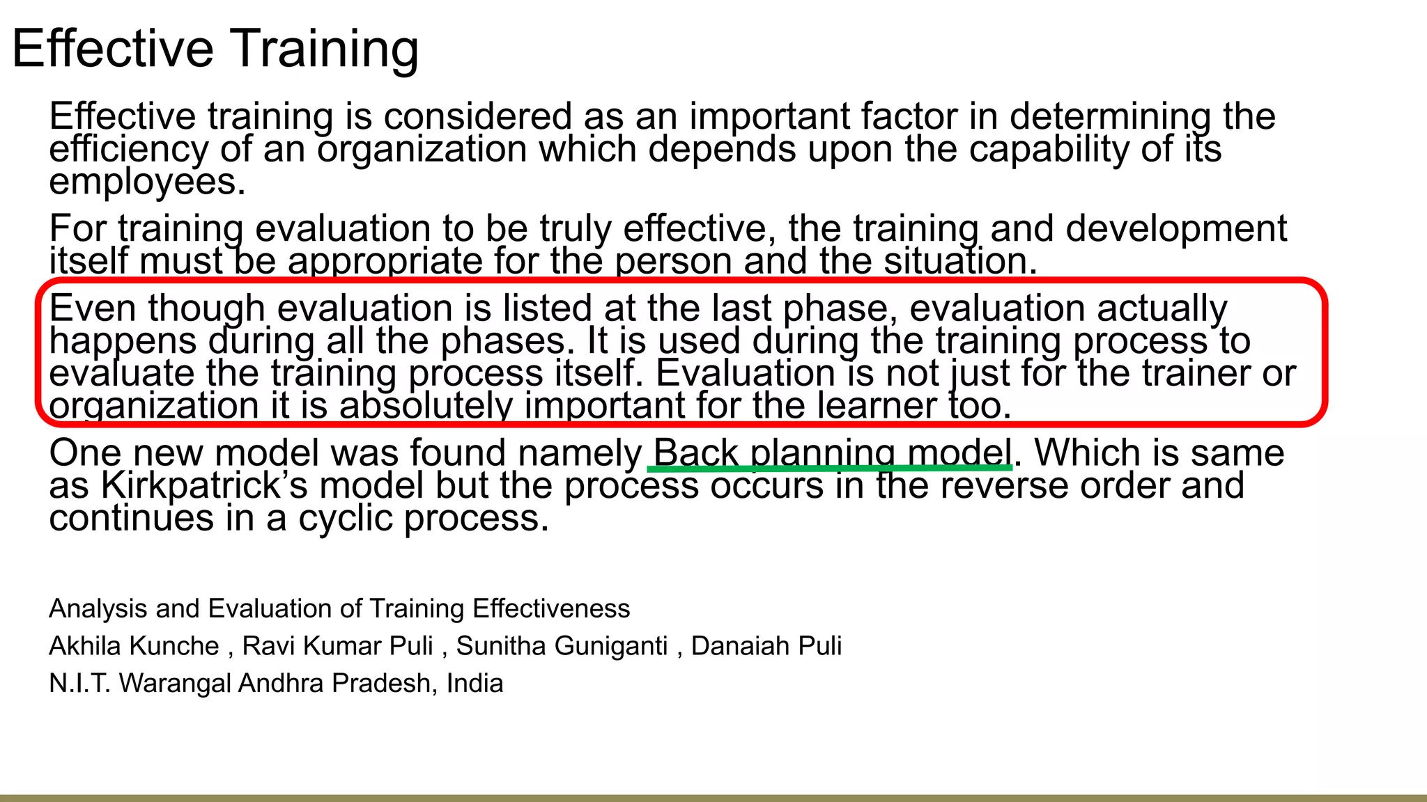 Effective Training
Effective training is considered as an important factor in determining the
efficiency of an organization which depends upon the capability of its
employees.
For training evaluation to be truly effective, the training and development
itself must be appropriate for the person and the situation.
Even though evaluation is listed at the last phase, evaluation actually
happens during all the phases. It is used during the training process to
evaluate the training process itself. Evaluation is not just for the trainer or
organization it is absolutely important for the learner too.
One new model was found namely Back planning model. Which is same
as Kirkpatrick’s model but the process occurs in the reverse order and
continues in a cyclic process.
Analysis and Evaluation of Training Effectiveness
Akhila Kunche , Ravi Kumar Puli , Sunitha Guniganti , Danaiah Puli
N.I.T. Warangal Andhra Pradesh, India
 