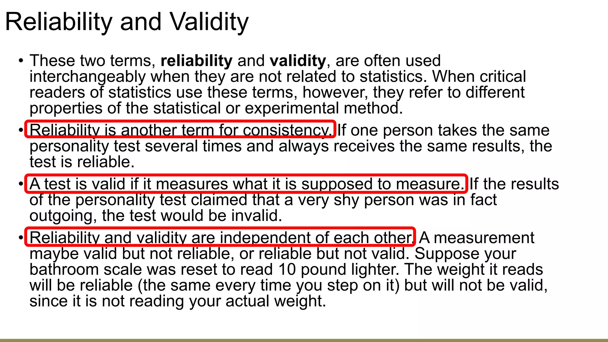Reliability and Validity
• These two terms, reliability and validity, are often used
interchangeably when they are not related to statistics. When critical
readers of statistics use these terms, however, they refer to different
properties of the statistical or experimental method.
• Reliability is another term for consistency. If one person takes the same
personality test several times and always receives the same results, the
test is reliable.
• A test is valid if it measures what it is supposed to measure. If the results
of the personality test claimed that a very shy person was in fact
outgoing, the test would be invalid.
• Reliability and validity are independent of each other. A measurement
maybe valid but not reliable, or reliable but not valid. Suppose your
bathroom scale was reset to read 10 pound lighter. The weight it reads
will be reliable (the same every time you step on it) but will not be valid,
since it is not reading your actual weight.
 