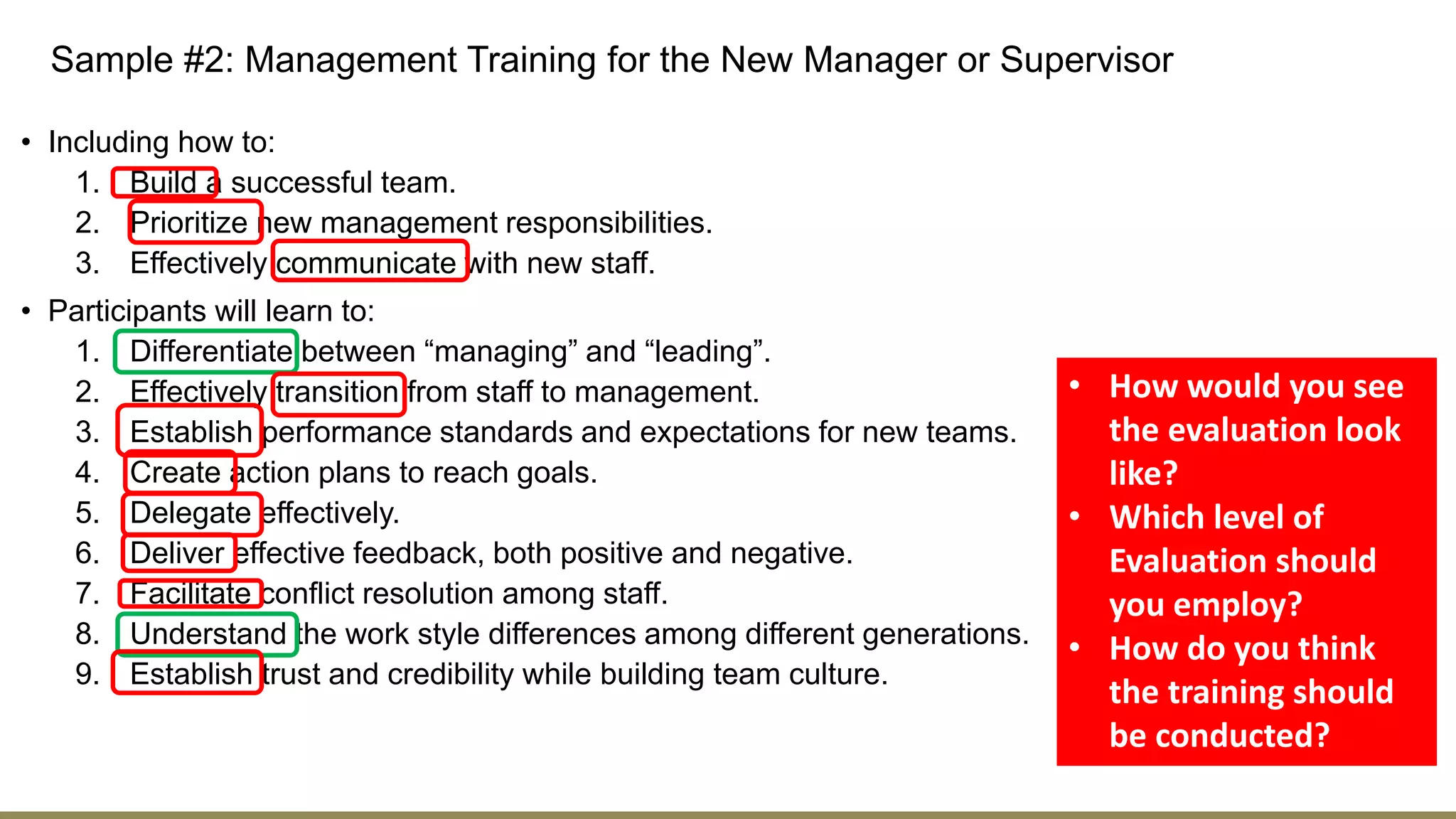 Sample #2: Management Training for the New Manager or Supervisor
• Including how to:
1. Build a successful team.
2. Prioritize new management responsibilities.
3. Effectively communicate with new staff.
• Participants will learn to:
1. Differentiate between “managing” and “leading”.
2. Effectively transition from staff to management.
3. Establish performance standards and expectations for new teams.
4. Create action plans to reach goals.
5. Delegate effectively.
6. Deliver effective feedback, both positive and negative.
7. Facilitate conflict resolution among staff.
8. Understand the work style differences among different generations.
9. Establish trust and credibility while building team culture.
• How would you see
the evaluation look
like?
• Which level of
Evaluation should
you employ?
• How do you think
the training should
be conducted?
 