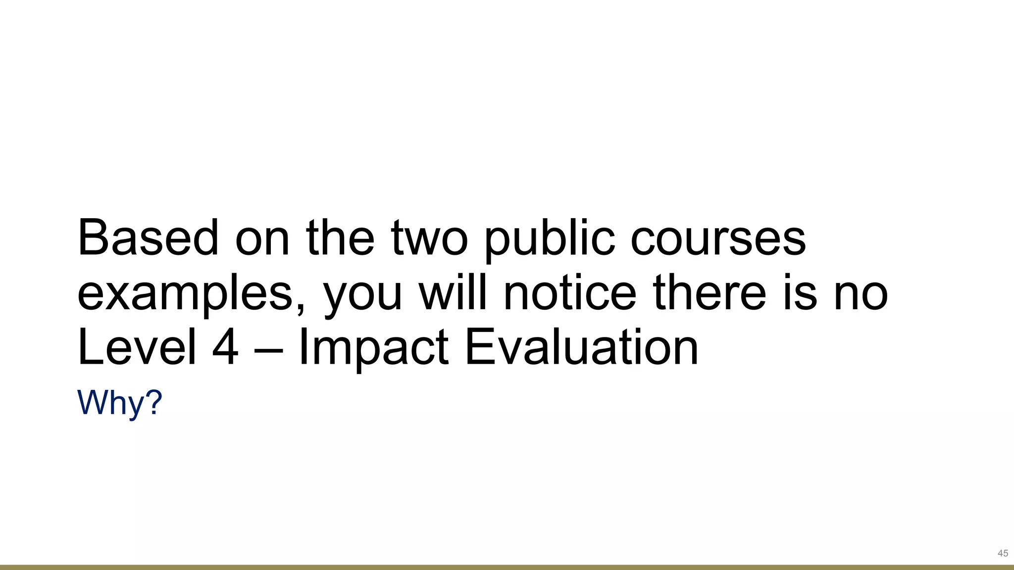 Based on the two public courses
examples, you will notice there is no
Level 4 – Impact Evaluation
Why?
45
 