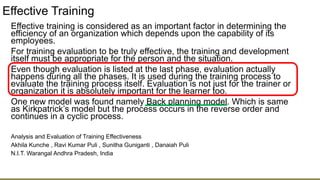Effective Training
Effective training is considered as an important factor in determining the
efficiency of an organization which depends upon the capability of its
employees.
For training evaluation to be truly effective, the training and development
itself must be appropriate for the person and the situation.
Even though evaluation is listed at the last phase, evaluation actually
happens during all the phases. It is used during the training process to
evaluate the training process itself. Evaluation is not just for the trainer or
organization it is absolutely important for the learner too.
One new model was found namely Back planning model. Which is same
as Kirkpatrick’s model but the process occurs in the reverse order and
continues in a cyclic process.
Analysis and Evaluation of Training Effectiveness
Akhila Kunche , Ravi Kumar Puli , Sunitha Guniganti , Danaiah Puli
N.I.T. Warangal Andhra Pradesh, India
 