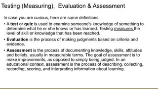 Testing (Measuring), Evaluation & Assessment
In case you are curious, here are some definitions:
• A test or quiz is used to examine someone's knowledge of something to
determine what he or she knows or has learned. Testing measures the
level of skill or knowledge that has been reached.
• Evaluation is the process of making judgments based on criteria and
evidence.
• Assessment is the process of documenting knowledge, skills, attitudes
and beliefs, usually in measurable terms. The goal of assessment is to
make improvements, as opposed to simply being judged. In an
educational context, assessment is the process of describing, collecting,
recording, scoring, and interpreting information about learning.
 