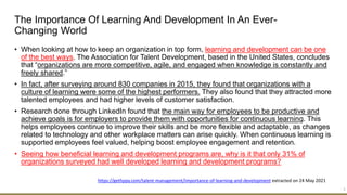 The Importance Of Learning And Development In An Ever-
Changing World
• When looking at how to keep an organization in top form, learning and development can be one
of the best ways. The Association for Talent Development, based in the United States, concludes
that “organizations are more competitive, agile, and engaged when knowledge is constantly and
freely shared.”
• In fact, after surveying around 830 companies in 2015, they found that organizations with a
culture of learning were some of the highest performers. They also found that they attracted more
talented employees and had higher levels of customer satisfaction.
• Research done through LinkedIn found that the main way for employees to be productive and
achieve goals is for employers to provide them with opportunities for continuous learning. This
helps employees continue to improve their skills and be more flexible and adaptable, as changes
related to technology and other workplace matters can arise quickly. When continuous learning is
supported employees feel valued, helping boost employee engagement and retention.
• Seeing how beneficial learning and development programs are, why is it that only 31% of
organizations surveyed had well developed learning and development programs?
3
https://gethppy.com/talent-management/importance-of-learning-and-development extracted on 24 May 2021
 