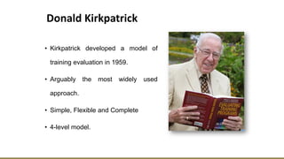 Donald Kirkpatrick
• Kirkpatrick developed a model of
training evaluation in 1959.
• Arguably the most widely used
approach.
• Simple, Flexible and Complete
• 4-level model.
 