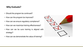 Why Evaluate?
• Should the program be continued?
• How can the program be improved?
• How can we ensure regulatory compliance?
• How can we maximize training effectiveness?
• How can we be sure training is aligned with
strategy?
• How can we demonstrate the value of training?
 