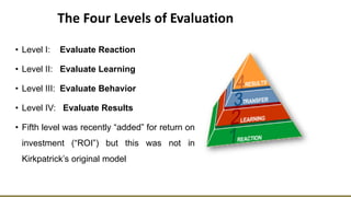 The Four Levels of Evaluation
• Level I: Evaluate Reaction
• Level II: Evaluate Learning
• Level III: Evaluate Behavior
• Level IV: Evaluate Results
• Fifth level was recently “added” for return on
investment (“ROI”) but this was not in
Kirkpatrick’s original model
 