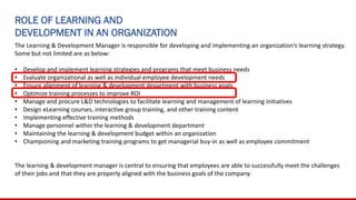 ROLE OF LEARNING AND
DEVELOPMENT IN AN ORGANIZATION
The Learning & Development Manager is responsible for developing and implementing an organization’s learning strategy.
Some but not limited are as below:
• Develop and implement learning strategies and programs that meet business needs
• Evaluate organizational as well as individual employee development needs
• Ensure alignment of learning & development department with business goals
• Optimize training processes to improve ROI
• Manage and procure L&D technologies to facilitate learning and management of learning initiatives
• Design eLearning courses, interactive group training, and other training content
• Implementing effective training methods
• Manage personnel within the learning & development department
• Maintaining the learning & development budget within an organization
• Championing and marketing training programs to get managerial buy-in as well as employee commitment
The learning & development manager is central to ensuring that employees are able to successfully meet the challenges
of their jobs and that they are properly aligned with the business goals of the company.
 
