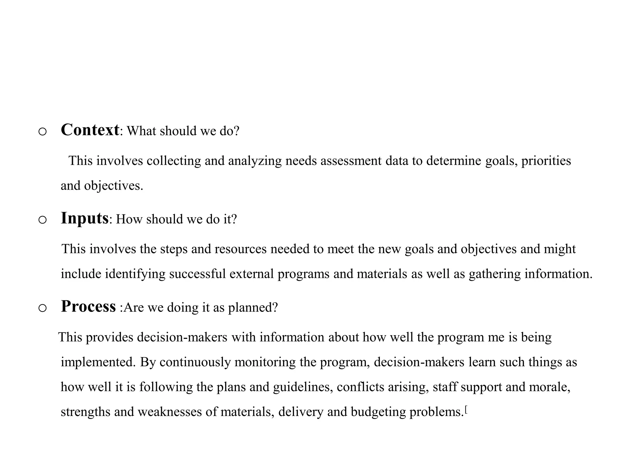 o Context: What should we do?
This involves collecting and analyzing needs assessment data to determine goals, priorities
and objectives.
o Inputs: How should we do it?
This involves the steps and resources needed to meet the new goals and objectives and might
include identifying successful external programs and materials as well as gathering information.
o Process :Are we doing it as planned?
This provides decision-makers with information about how well the program me is being
implemented. By continuously monitoring the program, decision-makers learn such things as
how well it is following the plans and guidelines, conflicts arising, staff support and morale,
strengths and weaknesses of materials, delivery and budgeting problems.[
 