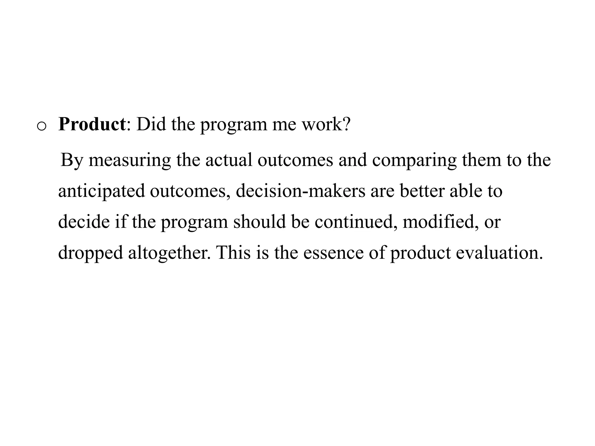 o Product: Did the program me work?
By measuring the actual outcomes and comparing them to the
anticipated outcomes, decision-makers are better able to
decide if the program should be continued, modified, or
dropped altogether. This is the essence of product evaluation.
 