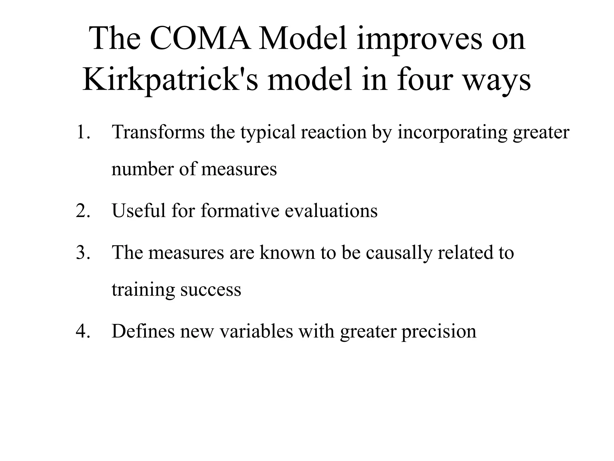 The COMA Model improves on
Kirkpatrick's model in four ways
1. Transforms the typical reaction by incorporating greater
number of measures
2. Useful for formative evaluations
3. The measures are known to be causally related to
training success
4. Defines new variables with greater precision
 