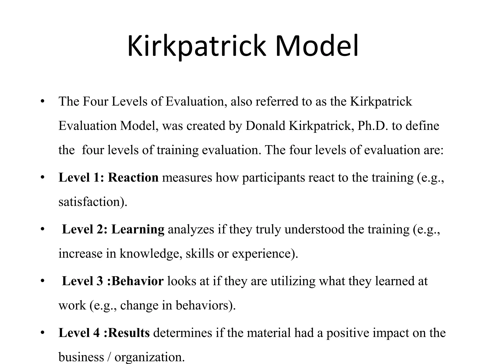 Kirkpatrick Model
• The Four Levels of Evaluation, also referred to as the Kirkpatrick
Evaluation Model, was created by Donald Kirkpatrick, Ph.D. to define
the four levels of training evaluation. The four levels of evaluation are:
• Level 1: Reaction measures how participants react to the training (e.g.,
satisfaction).
• Level 2: Learning analyzes if they truly understood the training (e.g.,
increase in knowledge, skills or experience).
• Level 3 :Behavior looks at if they are utilizing what they learned at
work (e.g., change in behaviors).
• Level 4 :Results determines if the material had a positive impact on the
business / organization.
 