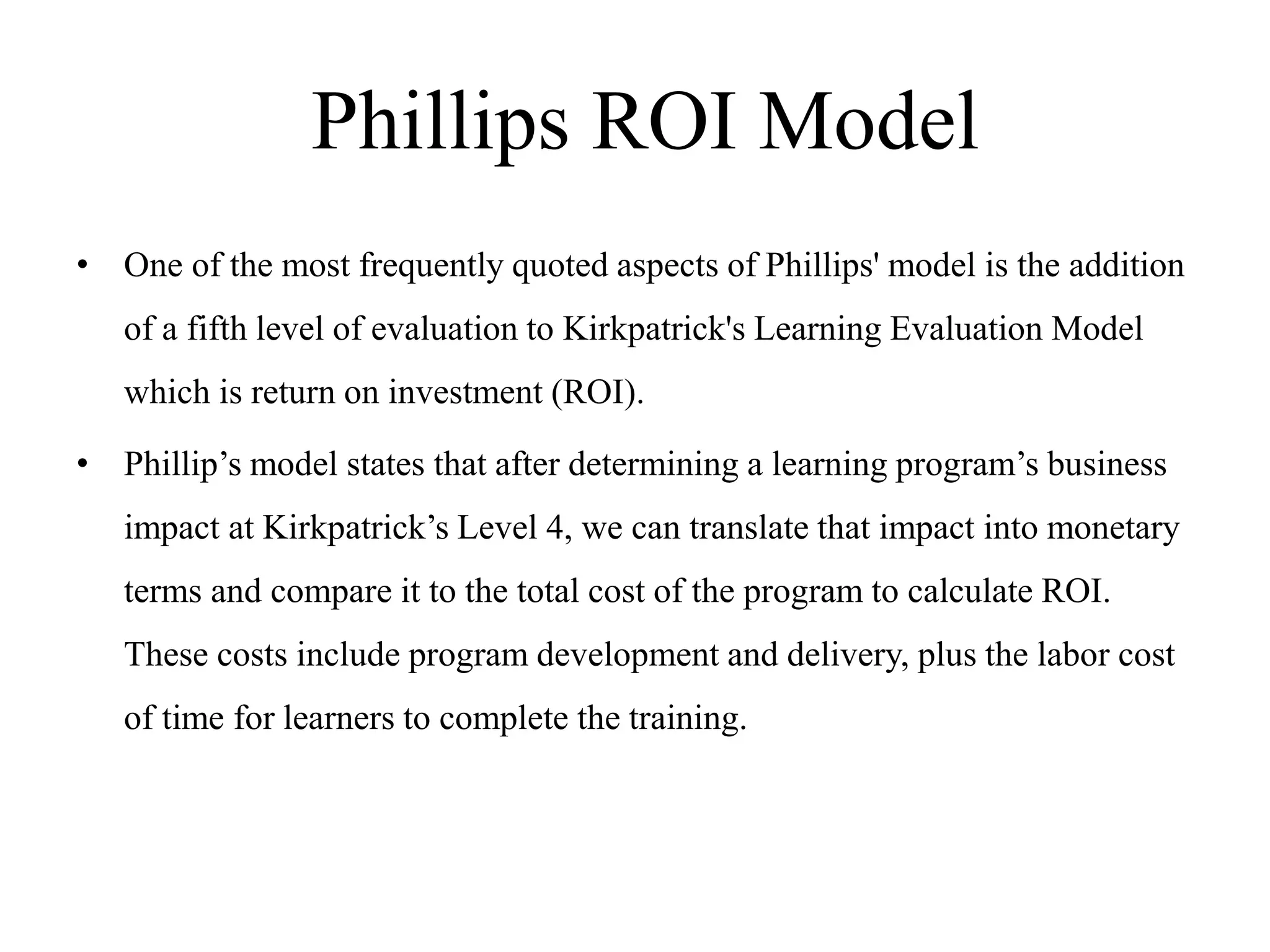 Phillips ROI Model
• One of the most frequently quoted aspects of Phillips' model is the addition
of a fifth level of evaluation to Kirkpatrick's Learning Evaluation Model
which is return on investment (ROI).
• Phillip’s model states that after determining a learning program’s business
impact at Kirkpatrick’s Level 4, we can translate that impact into monetary
terms and compare it to the total cost of the program to calculate ROI.
These costs include program development and delivery, plus the labor cost
of time for learners to complete the training.
 