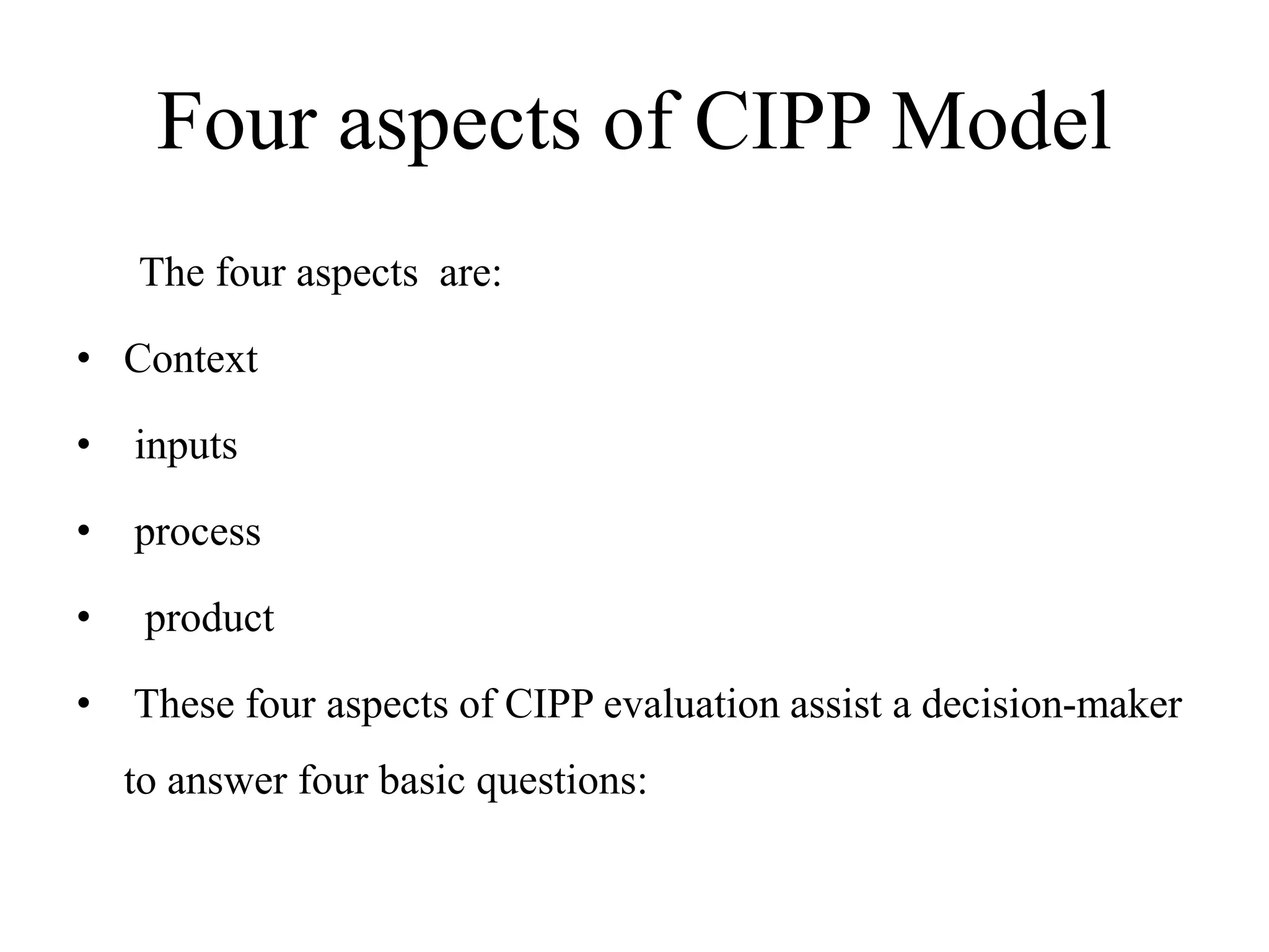 Four aspects of CIPP Model
The four aspects are:
• Context
• inputs
• process
• product
• These four aspects of CIPP evaluation assist a decision-maker
to answer four basic questions:
 