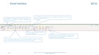 Excel interface
4/10/2024
@Elée. We remind you that this document is protected by intellectual property rights. Reproduction is
prohibited. All rights reserved.
10
You review the overall look and feel of a page or
workbook by applying a theme, background
color, or page border.
The "Scaling" group allows you to adjust the height and width of
columns, rows, and cells.
You can also choose to view or
print the gridlines.
With the "Page Layout" tab, you can manage margins, orientation, page
size, print area, page breaks, background, and title printing.
With the options in the "Organize" group, you can
align, group, and manage layers of objects and
graphics by overlapping them.
 
