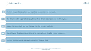 Introduction
4/10/2024
@Elée. We remind you that this document is protected by intellectual property rights. Reproduction is
prohibited. All rights reserved.
5
Perform frequent calculations and statistical comparisons of your data.
+
Use dynamic table reports to display hierarchical data in a compact and flexible layout.
+
Create charts regularly and use the new charting formats available.
+
Highlight your data by using conditional formatting icons, data bars, color swatches.
+
Perform complex scenario analysis operations on your data
+
 