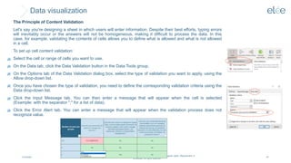 Data visualization
4/10/2024
@Elée. We remind you that this document is protected by intellectual property rights. Reproduction is
prohibited. All rights reserved.
67
The Principle of Content Validation
Let's say you're designing a sheet in which users will enter information. Despite their best efforts, typing errors
will inevitably occur or the answers will not be homogeneous, making it difficult to process the data. In this
case, for example, validating the contents of cells allows you to define what is allowed and what is not allowed
in a cell.
To set up cell content validation:
Select the cell or range of cells you want to use.
On the Data tab, click the Data Validation button in the Data Tools group.
On the Options tab of the Data Validation dialog box, select the type of validation you want to apply, using the
Allow drop-down list.
Once you have chosen the type of validation, you need to define the corresponding validation criteria using the
Data drop-down list.
Click the Input Message tab. You can then enter a message that will appear when the cell is selected
(Example: with the separator ";" for a list of data).
Click the Error Alert tab. You can enter a message that will appear when the validation process does not
recognize value.
 