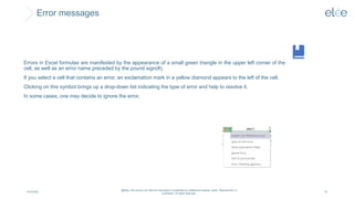 Error messages
4/10/2024
@Elée. We remind you that this document is protected by intellectual property rights. Reproduction is
prohibited. All rights reserved.
75
Errors in Excel formulas are manifested by the appearance of a small green triangle in the upper left corner of the
cell, as well as an error name preceded by the pound sign(#).
If you select a cell that contains an error, an exclamation mark in a yellow diamond appears to the left of the cell.
Clicking on this symbol brings up a drop-down list indicating the type of error and help to resolve it.
In some cases, one may decide to ignore the error.
 