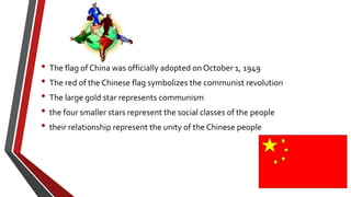 • The flag of China was officially adopted on October 1, 1949
• The red of the Chinese flag symbolizes the communist revolution
• The large gold star represents communism
• the four smaller stars represent the social classes of the people
• their relationship represent the unity of the Chinese people
 