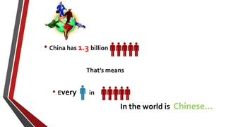 • China has 1.3 billion
That’s means
• Every in
In the world is Chinese…
 