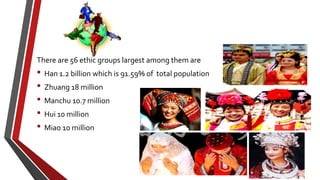 There are 56 ethic groups largest among them are
• Han 1.2 billion which is 91.59% of total population
• Zhuang 18 million
• Manchu 10.7 million
• Hui 10 million
• Miao 10 million
 