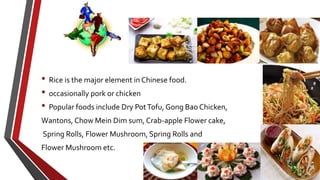 • Rice is the major element in Chinese food.
• occasionally pork or chicken
• Popular foods include Dry PotTofu, Gong Bao Chicken,
Wantons, Chow Mein Dim sum, Crab-apple Flower cake,
Spring Rolls, Flower Mushroom, Spring Rolls and
Flower Mushroom etc.
 