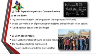 • 3) Don't Expect Interpersonal Communications
to Be the Same
• Try to communicate in the language of the region you are visiting
• unless you make a lot of pronunciation mistakes and confuse or insult people.
• Don't point at people with one finger
• 4) Don'tTouch People
• greet verbally instead of trying to shake hands.
• the head is considered more sacred
• touch could be considered disrespectful.
 