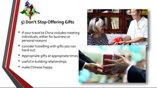 5) Don't Stop Offering Gifts
• If your travel to China includes meeting
individuals, either for business or
personal reasons
• consider travelling with gifts you can
hand out.
• Appropriate gifts at appropriate times
• useful in building relationships
• make Chinese happy.
 