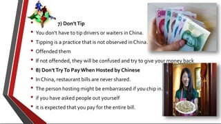 • 7) Don'tTip
• You don't have to tip drivers or waiters in China.
• Tipping is a practice that is not observed in China.
• Offended them
• If not offended, they will be confused and try to give your money back
• 8) Don'tTryTo Pay When Hosted by Chinese
• In China, restaurant bills are never shared.
• The person hosting might be embarrassed if you chip in.
• if you have asked people out yourself
• it is expected that you pay for the entire bill.
 