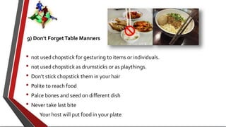 9) Don't ForgetTable Manners
• not used chopstick for gesturing to items or individuals.
• not used chopstick as drumsticks or as playthings.
• Don’t stick chopstick them in your hair
• Polite to reach food
• Palce bones and seed on different dish
• Never take last bite
• Your host will put food in your plate
 