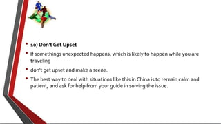 • 10) Don't Get Upset
• If somethings unexpected happens, which is likely to happen while you are
traveling
• don't get upset and make a scene.
• The best way to deal with situations like this in China is to remain calm and
patient, and ask for help from your guide in solving the issue.
 