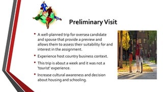 • A well-planned trip for oversea candidate
and spouse that provide a preview and
allows them to assess their suitability for and
interest in the assignment.
• Experience host country business context.
• This trip is about a week and it was not a
'tourist' experience.
• Increase cultural awareness and decision
about housing and schooling.
PreliminaryVisit
 