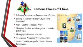 Famous Places of China
• Following are the most famous place of china:
• Beijing - See the Forbidden City andThe
GreatWall
• Xi’an - See theTerracotta Army
• Shanghai, Suzhou and Guangzhou -1 Hour by
BulletTrain
• Zhangjiajie - Pandora on Earth
• Huangshan- A MagicalYellow Mountain
• Guilin -The Place to go for Classic Chinese
Countryside
 