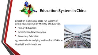Education System in China
Education in China is a state-run system of
public education run by Ministry of Education.
• Primary Education
• Junior Secondary Education
• Secondary Education
19,000 students studying in china from Pakistan
Mostly IT and In Medicine
 