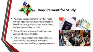 Requirement for Study
• Admissions requirements vary but most
schools require an admissions application,
health records, passport, visa information,
and previous school records.
• Some, like nurseries and kindergartens,
require a birth certificate.
• Others require recommendation letters,
assessments, on-campus interviews,
entrance exams and language requirements.
 